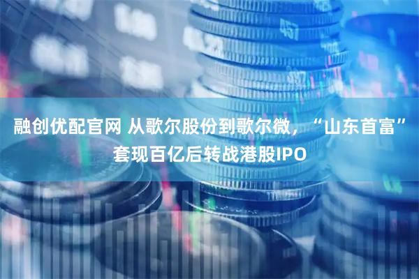 融创优配官网 从歌尔股份到歌尔微，“山东首富”套现百亿后转战港股IPO