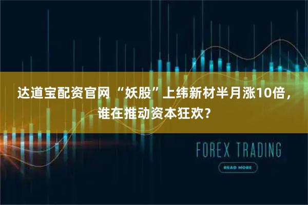 达道宝配资官网 “妖股”上纬新材半月涨10倍，谁在推动资本狂欢？