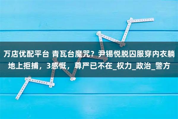 万店优配平台 青瓦台魔咒？尹锡悦脱囚服穿内衣躺地上拒捕，3感慨，尊严已不在_权力_政治_警方