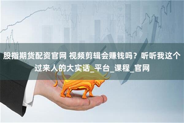 股指期货配资官网 视频剪辑会赚钱吗？听听我这个过来人的大实话_平台_课程_官网