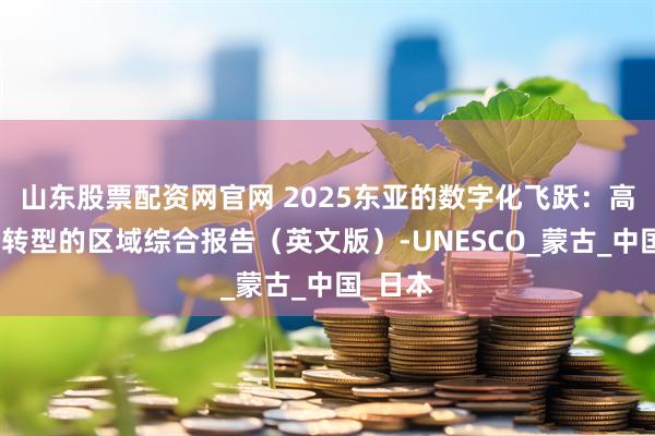 山东股票配资网官网 2025东亚的数字化飞跃：高等教育转型的区域综合报告（英文版）-UNESCO_蒙古_中国_日本
