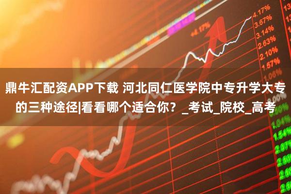 鼎牛汇配资APP下载 河北同仁医学院中专升学大专的三种途径|看看哪个适合你？_考试_院校_高考
