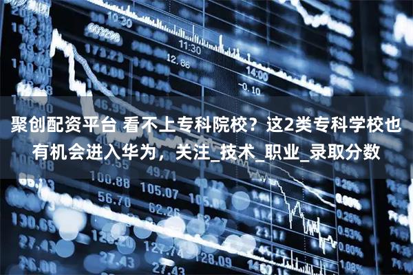 聚创配资平台 看不上专科院校？这2类专科学校也有机会进入华为，关注_技术_职业_录取分数