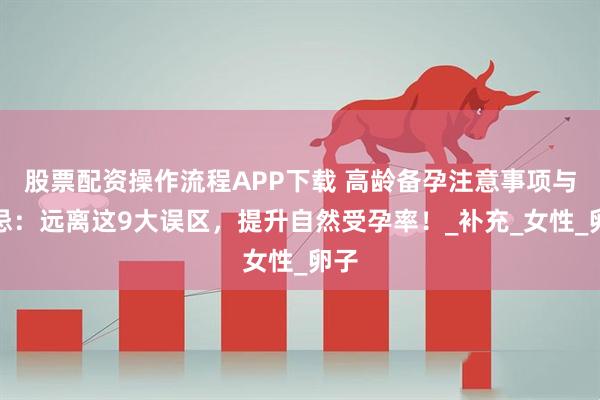 股票配资操作流程APP下载 高龄备孕注意事项与禁忌：远离这9大误区，提升自然受孕率！_补充_女性_卵子
