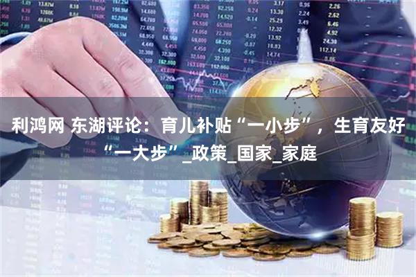 利鸿网 东湖评论：育儿补贴“一小步”，生育友好“一大步”_政策_国家_家庭