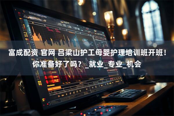 富成配资 官网 吕梁山护工母婴护理培训班开班！你准备好了吗？_就业_专业_机会