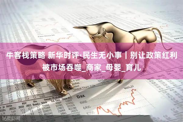 牛客栈策略 新华时评·民生无小事｜别让政策红利被市场吞噬_商家_母婴_育儿