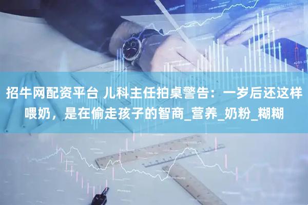 招牛网配资平台 儿科主任拍桌警告：一岁后还这样喂奶，是在偷走孩子的智商_营养_奶粉_糊糊