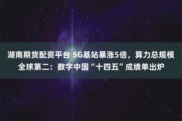 湖南期货配资平台 5G基站暴涨5倍，算力总规模全球第二：数字中国“十四五”成绩单出炉