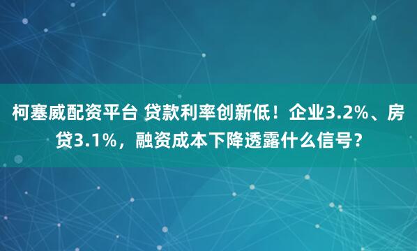 柯塞威配资平台 贷款利率创新低！企业3.2%、房贷3.1%，融资成本下降透露什么信号？
