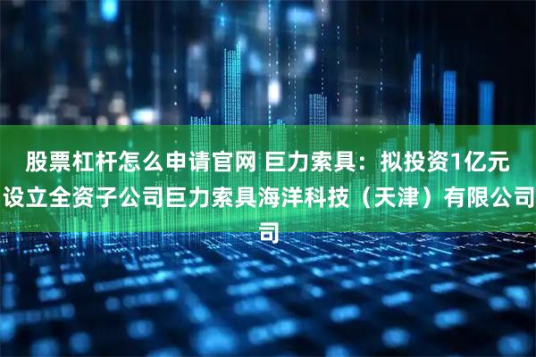 股票杠杆怎么申请官网 巨力索具：拟投资1亿元设立全资子公司巨力索具海洋科技（天津）有限公司