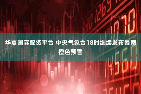 华夏国际配资平台 中央气象台18时继续发布暴雨橙色预警