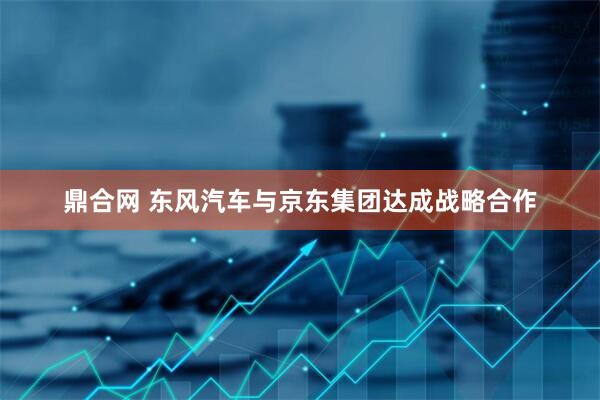 鼎合网 东风汽车与京东集团达成战略合作