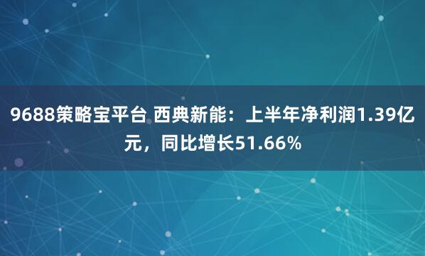 9688策略宝平台 西典新能：上半年净利润1.39亿元，同比增长51.66%