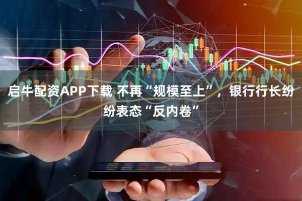 启牛配资APP下载 不再“规模至上”，银行行长纷纷表态“反内卷”