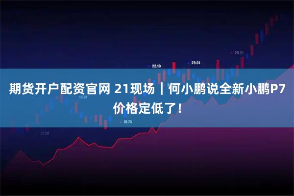 期货开户配资官网 21现场｜何小鹏说全新小鹏P7价格定低了！