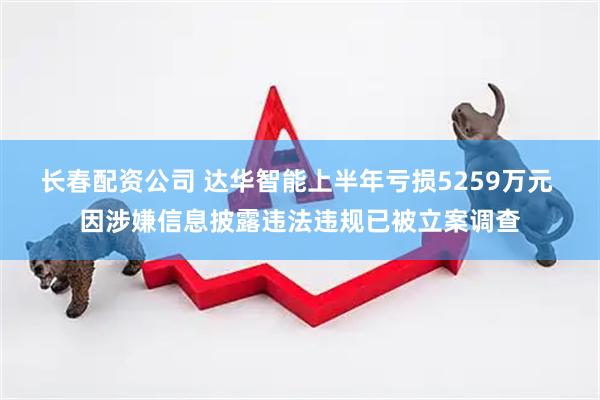长春配资公司 达华智能上半年亏损5259万元 因涉嫌信息披露违法违规已被立案调查