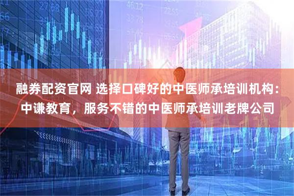 融券配资官网 选择口碑好的中医师承培训机构：中谦教育，服务不错的中医师承培训老牌公司