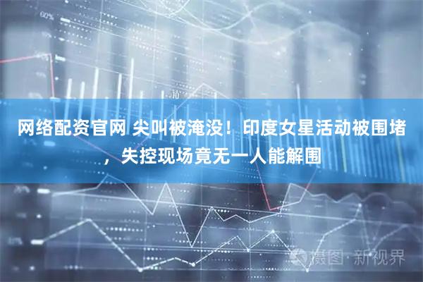 网络配资官网 尖叫被淹没！印度女星活动被围堵，失控现场竟无一人能解围