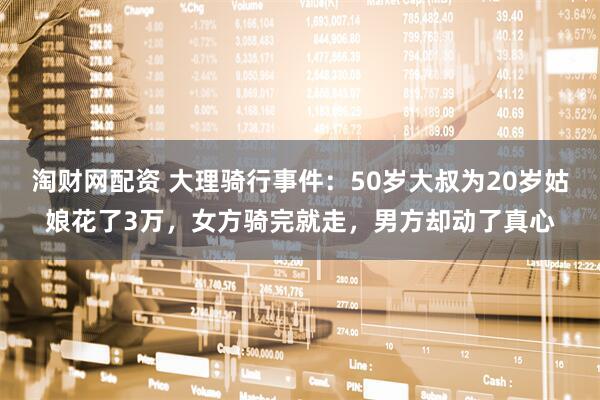 淘财网配资 大理骑行事件：50岁大叔为20岁姑娘花了3万，女方骑完就走，男方却动了真心